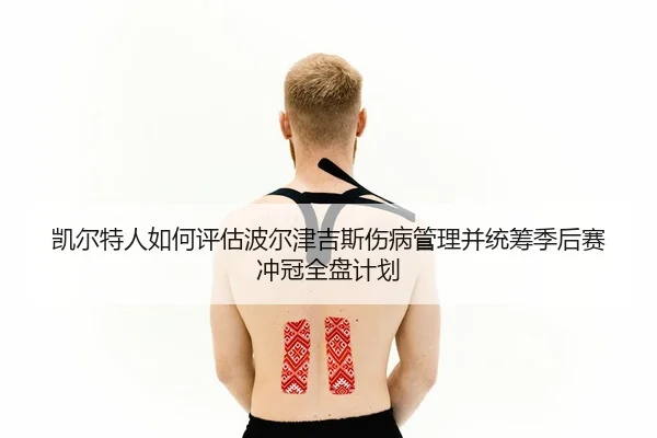 凯尔特人如何评估波尔津吉斯伤病管理并统筹季后赛冲冠全盘计划
