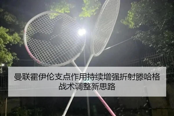 曼联霍伊伦支点作用持续增强折射滕哈格战术调整新思路