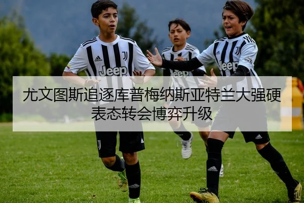 尤文图斯追逐库普梅纳斯亚特兰大强硬表态转会博弈升级