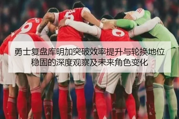 勇士复盘库明加突破效率提升与轮换地位稳固的深度观察及未来角色变化
